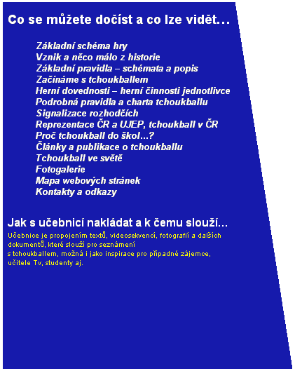 V�vojov� diagram: ru�n� vstup: Co se m��ete do��st a co lze vid�t� 
qZ�kladn� sch�ma hry 

qVznik a n�co m�lo z&nbsp;historie 

qZ�kladn� pravidla � sch�mata a popis 

qZa��n�me s&nbsp;tchoukballem 

qHern� dovednosti � hern� �innosti jednotlivce 

qPodrobn� pravidla a charta tchoukballu 

qSignalizace rozhod��ch 

qReprezentace �R a UJEP, tchoukball v �R 

qPro� tchoukball do �kol�? 

q�l�nky a publikace o tchoukballu 

qTchoukball ve sv�t� 

qFotogalerie 

qMapa webov�ch str�nek 

qKontakty a odkazy 
Jak s u�ebnic� nakl�dat a k �emu slou�� 
U�ebnice je propojen�m text�, videosekvenc�, fotografi� a dal��ch dokument�, kter� slou�� pro sezn�men� 
s tchoukballem, mo�n� i jako inspirace pro p��padn� z�jemce, u�itele Tv, studenty aj. 
&nbsp;
&nbsp;

