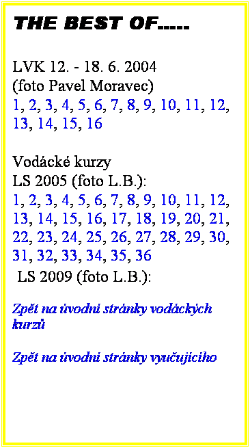 Textov pole: THE BEST OF..
 
LVK 12. - 18. 6. 2004
(foto Pavel Moravec)
1, 2, 3, 4, 5, 6, 7, 8, 9, 10, 11, 12, 13, 14, 15, 16 
 
Vodck kurzy 
LS 2005 (foto L.B.):
1, 2, 3, 4, 5, 6, 7, 8, 9, 10, 11, 12, 13, 14, 15, 16, 17, 18, 19, 20, 21, 22, 23, 24, 25, 26, 27, 28, 29, 30, 31, 32, 33, 34, 35, 36 
 LS 2009 (foto L.B.):

Zpt na vodn strnky vodckch kurz 
 
Zpt na vodn strnky vyuujcho
